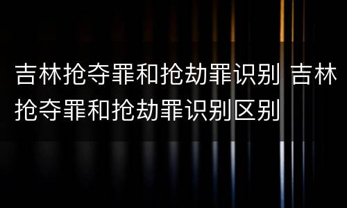 吉林抢夺罪和抢劫罪识别 吉林抢夺罪和抢劫罪识别区别