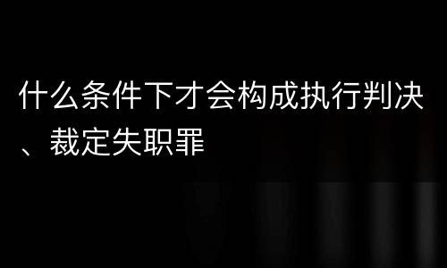 什么条件下才会构成执行判决、裁定失职罪