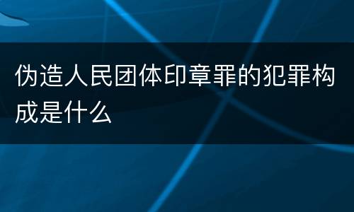 伪造人民团体印章罪的犯罪构成是什么