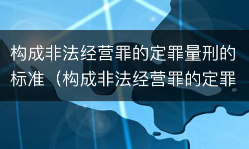 构成非法经营罪的定罪量刑的标准（构成非法经营罪的定罪量刑的标准是什么）