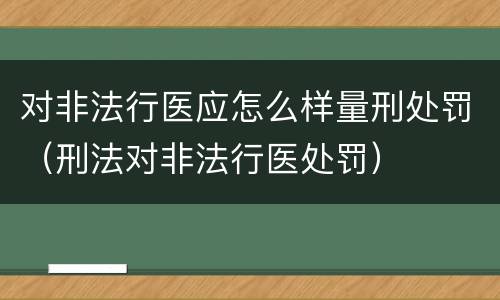 对非法行医应怎么样量刑处罚（刑法对非法行医处罚）