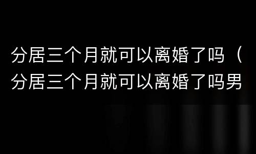 分居三个月就可以离婚了吗（分居三个月就可以离婚了吗男方）