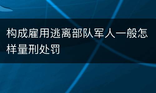 构成雇用逃离部队军人一般怎样量刑处罚
