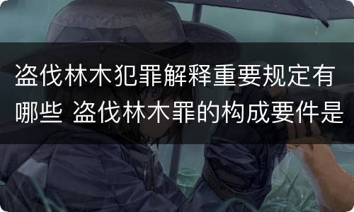 盗伐林木犯罪解释重要规定有哪些 盗伐林木罪的构成要件是