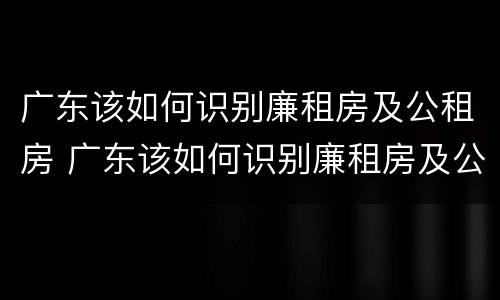 广东该如何识别廉租房及公租房 广东该如何识别廉租房及公租房信息