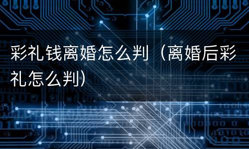 彩礼钱离婚怎么判（离婚后彩礼怎么判）