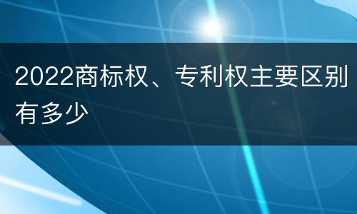 2022商标权、专利权主要区别有多少
