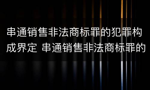 串通销售非法商标罪的犯罪构成界定 串通销售非法商标罪的犯罪构成界定