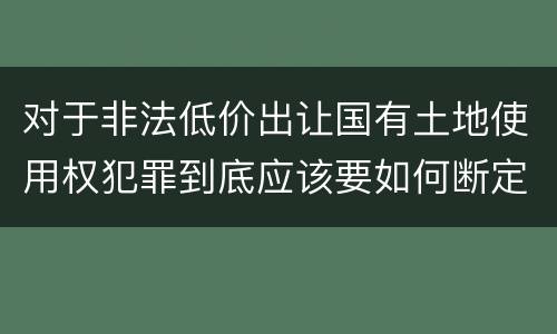 对于非法低价出让国有土地使用权犯罪到底应该要如何断定