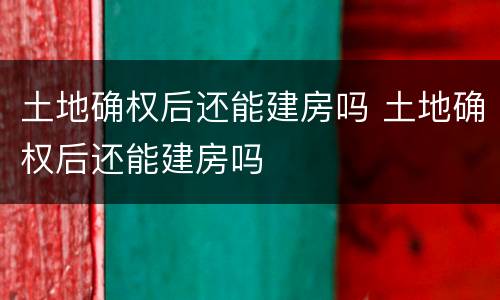 土地确权后还能建房吗 土地确权后还能建房吗