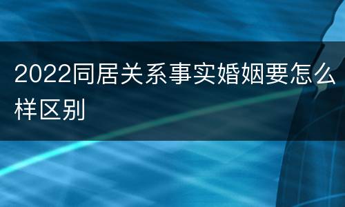 2022同居关系事实婚姻要怎么样区别