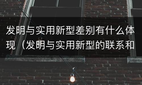 发明与实用新型差别有什么体现（发明与实用新型的联系和区别）