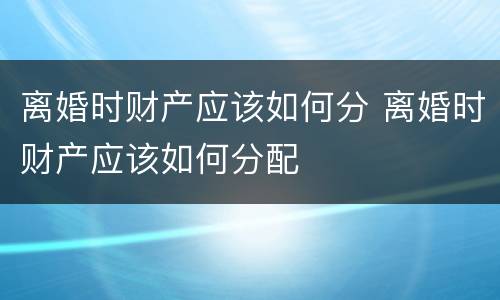 离婚时财产应该如何分 离婚时财产应该如何分配