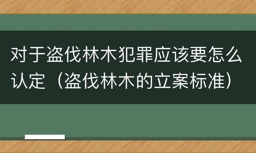 对于盗伐林木犯罪应该要怎么认定（盗伐林木的立案标准）