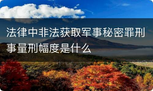 法律中非法获取军事秘密罪刑事量刑幅度是什么