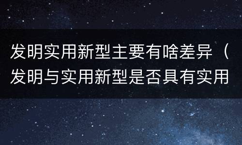 发明实用新型主要有啥差异（发明与实用新型是否具有实用性）