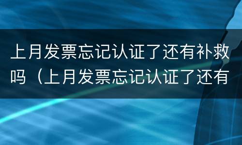 上月发票忘记认证了还有补救吗（上月发票忘记认证了还有补救吗）