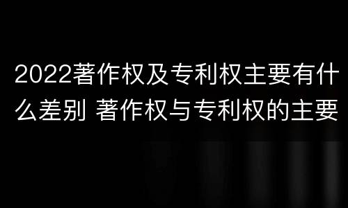 2022著作权及专利权主要有什么差别 著作权与专利权的主要区别是什么?