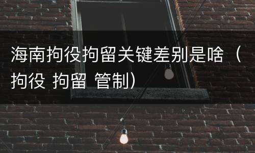 海南拘役拘留关键差别是啥（拘役 拘留 管制）