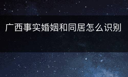 广西事实婚姻和同居怎么识别