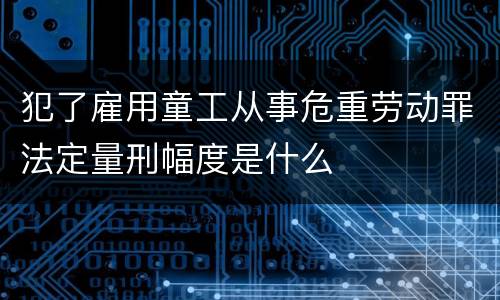 犯了雇用童工从事危重劳动罪法定量刑幅度是什么
