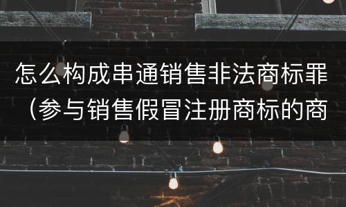 怎么构成串通销售非法商标罪（参与销售假冒注册商标的商品罪 参与销售）