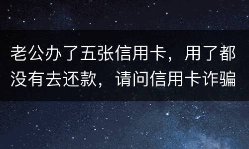 老公办了五张信用卡，用了都没有去还款，请问信用卡诈骗罪定罪量刑标准