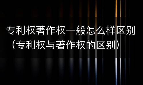 专利权著作权一般怎么样区别（专利权与著作权的区别）