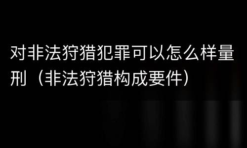 对非法狩猎犯罪可以怎么样量刑（非法狩猎构成要件）