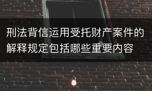 刑法背信运用受托财产案件的解释规定包括哪些重要内容