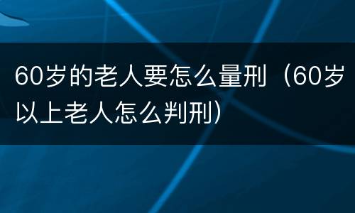 60岁的老人要怎么量刑（60岁以上老人怎么判刑）