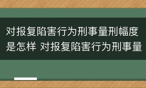 对报复陷害行为刑事量刑幅度是怎样 对报复陷害行为刑事量刑幅度是怎样计算的