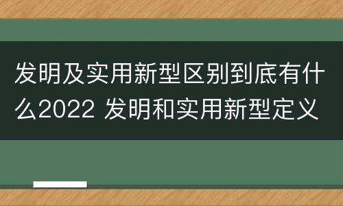 发明及实用新型区别到底有什么2022 发明和实用新型定义