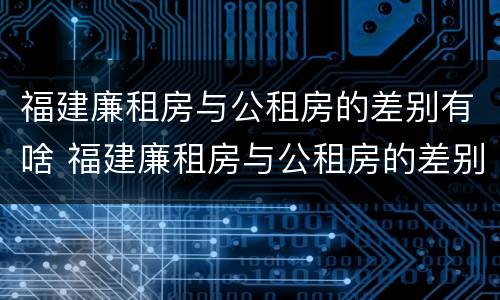 福建廉租房与公租房的差别有啥 福建廉租房与公租房的差别有啥不同