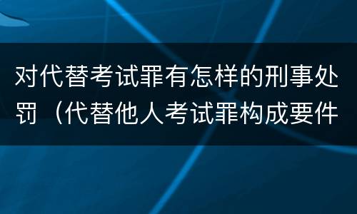 对代替考试罪有怎样的刑事处罚（代替他人考试罪构成要件有何规定）