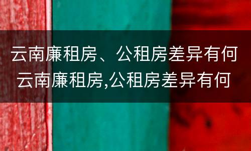 云南廉租房、公租房差异有何 云南廉租房,公租房差异有何规定