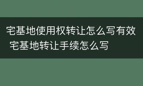 宅基地使用权转让怎么写有效 宅基地转让手续怎么写