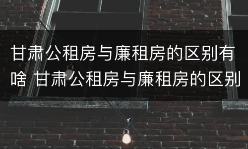 甘肃公租房与廉租房的区别有啥 甘肃公租房与廉租房的区别有啥不同