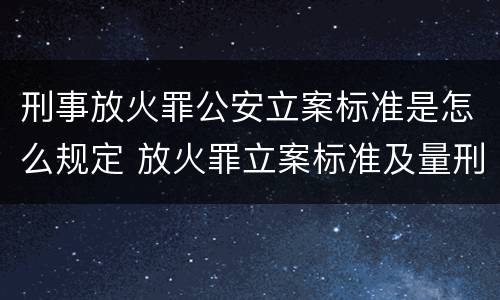 刑事放火罪公安立案标准是怎么规定 放火罪立案标准及量刑