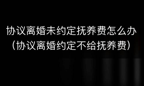 协议离婚未约定抚养费怎么办（协议离婚约定不给抚养费）
