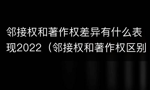 邻接权和著作权差异有什么表现2022（邻接权和著作权区别）
