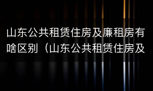 山东公共租赁住房及廉租房有啥区别（山东公共租赁住房及廉租房有啥区别吗）
