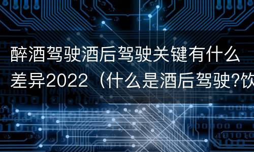 醉酒驾驶酒后驾驶关键有什么差异2022（什么是酒后驾驶?饮酒驾驶与醉酒驾驶的区别是什么?）