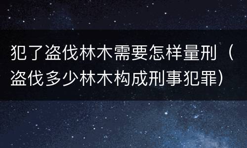 犯了盗伐林木需要怎样量刑（盗伐多少林木构成刑事犯罪）