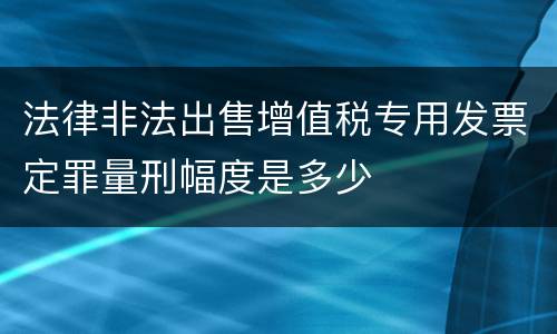 法律非法出售增值税专用发票定罪量刑幅度是多少
