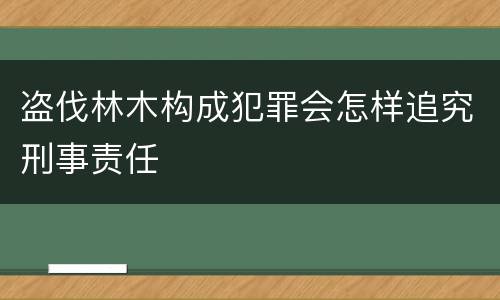 盗伐林木构成犯罪会怎样追究刑事责任