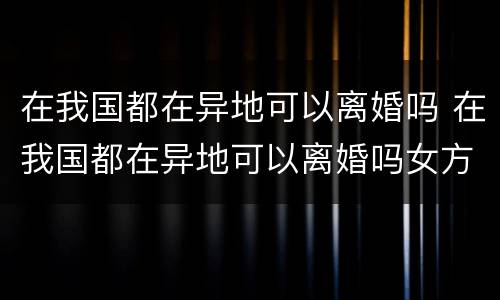 在我国都在异地可以离婚吗 在我国都在异地可以离婚吗女方
