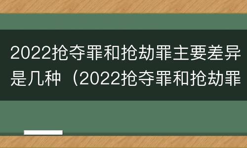 2022抢夺罪和抢劫罪主要差异是几种（2022抢夺罪和抢劫罪主要差异是几种情形）