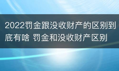 2022罚金跟没收财产的区别到底有啥 罚金和没收财产区别