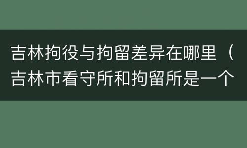 吉林拘役与拘留差异在哪里（吉林市看守所和拘留所是一个吗）
